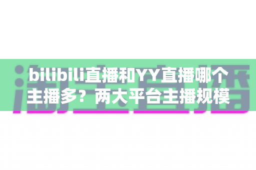 bilibili直播和YY直播哪个主播多?两大平台主播规模与生态深度对比分析 bilibili直播和YY直播哪个主播多?两大平台主播规模与生态深度对比分析