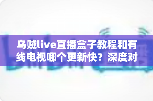 乌贼live直播盒子教程和有线电视哪个更新快？深度对比全解析