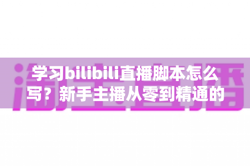 学习bilibili直播脚本怎么写?新手主播从零到精通的完整实战指南 学习bilibili直播脚本怎么写?新手主播从零到精通的完整实战指南