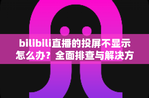 bilibili直播的投屏不显示怎么办？全面排查与解决方法一文搞定