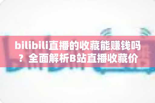 bilibili直播的收藏能赚钱吗？全面解析B站直播收藏价值与主播变现全攻略