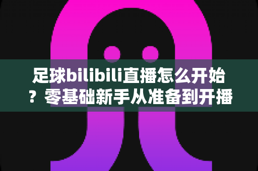 足球bilibili直播怎么开始？零基础新手从准备到开播的完整实战攻略