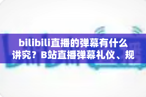 bilibili直播的弹幕有什么讲究?B站直播弹幕礼仪、规则与避坑指南全解析 bilibili直播的弹幕有什么讲究?B站直播弹幕礼仪、规则与避坑指南全解析