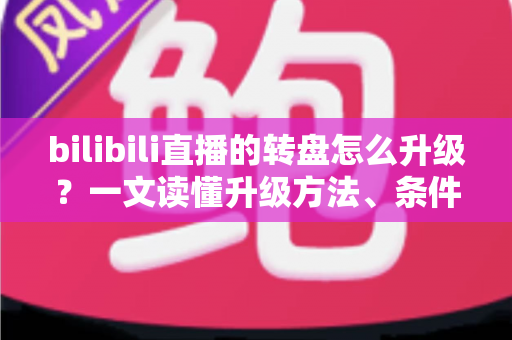 bilibili直播的转盘怎么升级?一文读懂升级方法、条件与高人气运营技巧 bilibili直播的转盘怎么升级?一文读懂升级方法、条件与高人气运营技巧