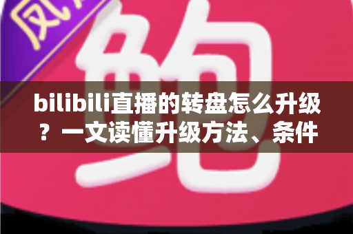 bilibili直播的转盘怎么升级?一文读懂升级方法、条件与高人气运营技巧 bilibili直播的转盘怎么升级?一文读懂升级方法、条件与高人气运营技巧