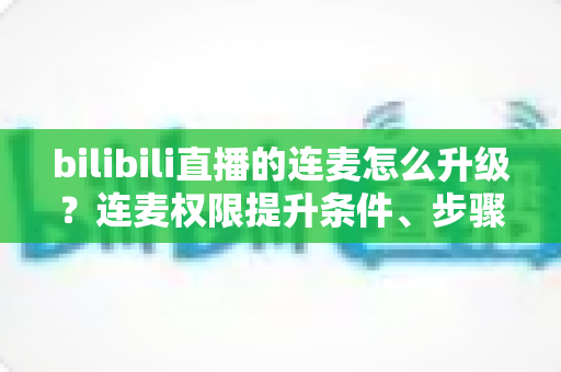 bilibili直播的连麦怎么升级?连麦权限提升条件、步骤与运营技巧一站式全解析 bilibili直播的连麦怎么升级?连麦权限提升条件、步骤与运营技巧一站式全解析