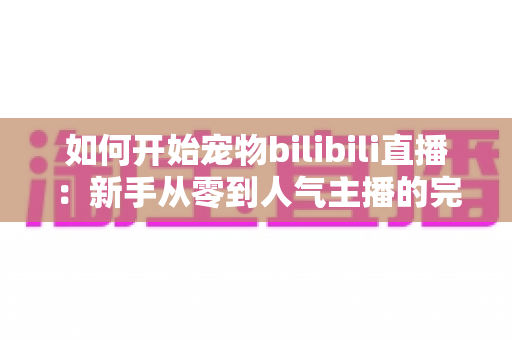 如何开始宠物bilibili直播:新手从零到人气主播的完整实战指南 如何开始宠物bilibili直播:新手从零到人气主播的完整实战指南