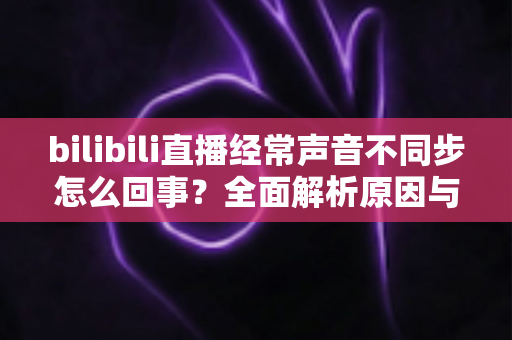 bilibili直播经常声音不同步怎么回事?全面解析原因与实用解决方案大全 bilibili直播经常声音不同步怎么回事?全面解析原因与实用解决方案大全