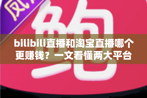 bilibili直播和淘宝直播哪个更赚钱？一文看懂两大平台的收益差异与选择策略