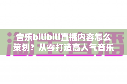 音乐bilibili直播内容怎么策划？从零打造高人气音乐直播间的完整指南