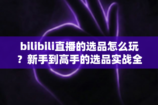 bilibili直播的选品怎么玩？新手到高手的选品实战全攻略