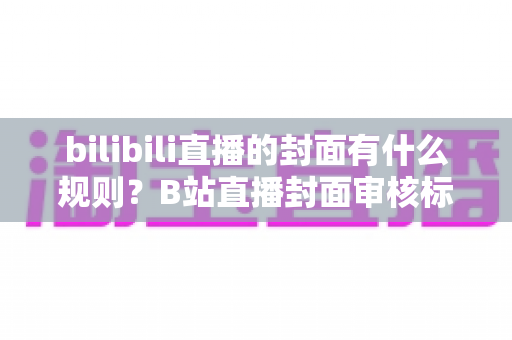 bilibili直播的封面有什么规则?B站直播封面审核标准与设计优化全攻略 bilibili直播的封面有什么规则?B站直播封面审核标准与设计优化全攻略
