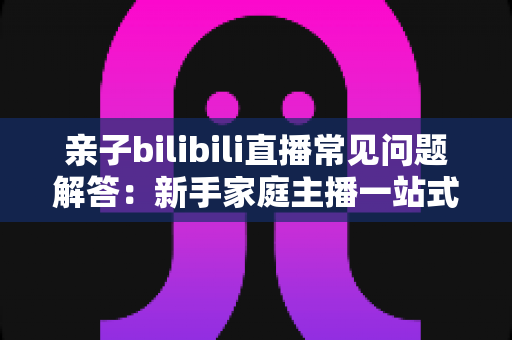 亲子bilibili直播常见问题解答:新手家庭主播一站式入门指南,助您轻松开启温馨直播之旅 亲子bilibili直播常见问题解答:新手家庭主播一站式入门指南,助您轻松开启温馨直播之旅