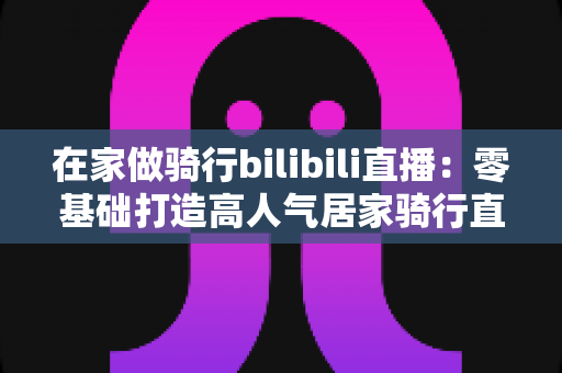 在家做骑行bilibili直播:零基础打造高人气居家骑行直播间的完整指南 在家做骑行bilibili直播:零基础打造高人气居家骑行直播间的完整指南