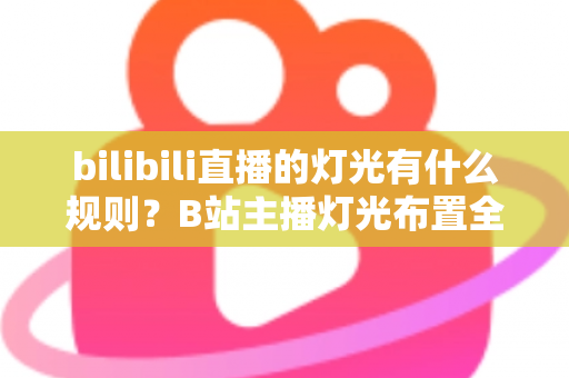 bilibili直播的灯光有什么规则？B站主播灯光布置全攻略与实用避坑指南