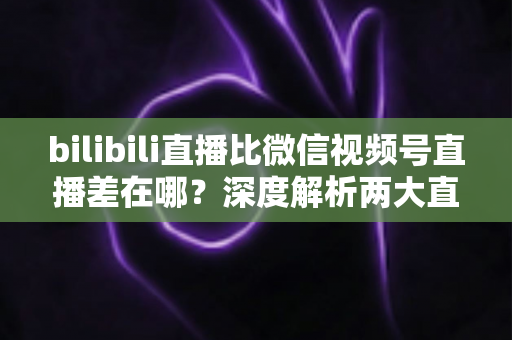 bilibili直播比微信视频号直播差在哪?深度解析两大直播平台的核心差距与运营真相 bilibili直播比微信视频号直播差在哪?深度解析两大直播平台的核心差距与运营真相