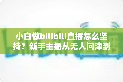小白做bilibili直播怎么坚持?新手主播从无人问津到稳步成长的实战生存指南 小白做bilibili直播怎么坚持?新手主播从无人问津到稳步成长的实战生存指南