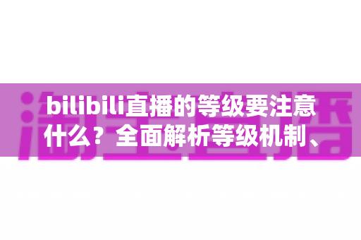 bilibili直播的等级要注意什么?全面解析等级机制、升级技巧与避坑指南 bilibili直播的等级要注意什么?全面解析等级机制、升级技巧与避坑指南