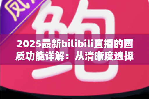 2025最新bilibili直播的画质功能详解:从清晰度选择到观看体验优化的完全指南 2025最新bilibili直播的画质功能详解:从清晰度选择到观看体验优化的完全指南