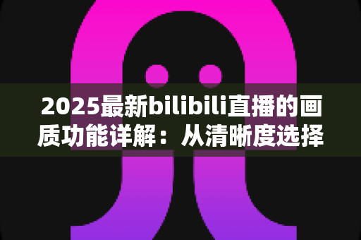 2025最新bilibili直播的画质功能详解:从清晰度选择到观看体验优化的完全指南 2025最新bilibili直播的画质功能详解:从清晰度选择到观看体验优化的完全指南