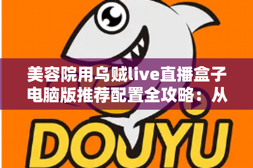 美容院用乌贼live直播盒子电脑版推荐配置全攻略：从入门到高端，轻松打造高清稳定的美业直播间