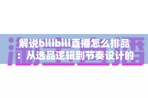 解说bilibili直播怎么排品：从选品逻辑到节奏设计的全流程实战指南