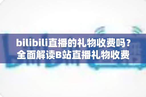 bilibili直播的礼物收费吗?全面解读B站直播礼物收费机制、免费玩法与理性消费指南 bilibili直播的礼物收费吗?全面解读B站直播礼物收费机制、免费玩法与理性消费指南