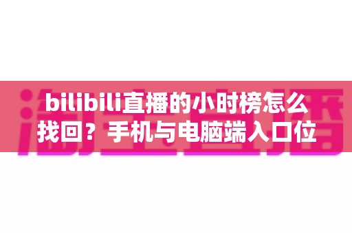 bilibili直播的小时榜怎么找回？手机与电脑端入口位置及分步操作全解析