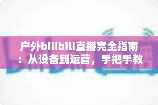 户外bilibili直播完全指南：从设备到运营，手把手教你打造高人气户外直播间