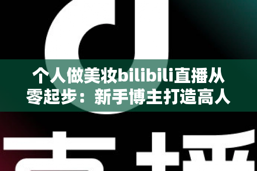 个人做美妆bilibili直播从零起步：新手博主打造高人气直播间的完整实战指南