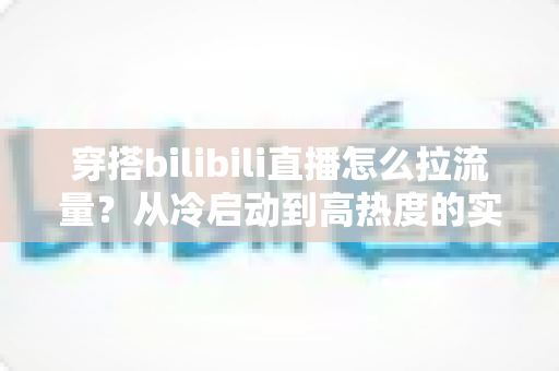 穿搭bilibili直播怎么拉流量？从冷启动到高热度的实战引流全攻略
