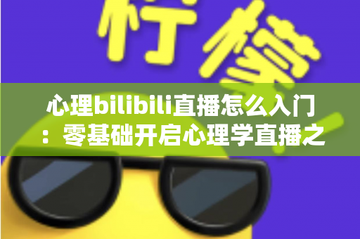 心理bilibili直播怎么入门：零基础开启心理学直播之路的全方位实战指南