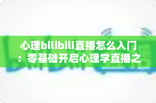 心理bilibili直播怎么入门：零基础开启心理学直播之路的全方位实战指南