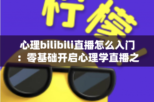 心理bilibili直播怎么入门：零基础开启心理学直播之路的全方位实战指南