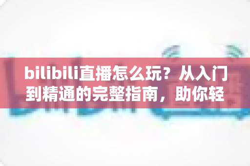 bilibili直播怎么玩?从入门到精通的完整指南,助你轻松玩转B站直播 bilibili直播怎么玩?从入门到精通的完整指南,助你轻松玩转B站直播