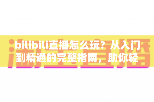 bilibili直播怎么玩？从入门到精通的完整指南，助你轻松玩转B站直播