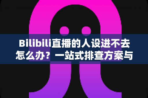 Bilibili直播的人设进不去怎么办?一站式排查方案与快速修复指南全解析 Bilibili直播的人设进不去怎么办?一站式排查方案与快速修复指南全解析