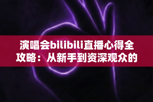 演唱会bilibili直播心得全攻略：从新手到资深观众的沉浸式观演指南
