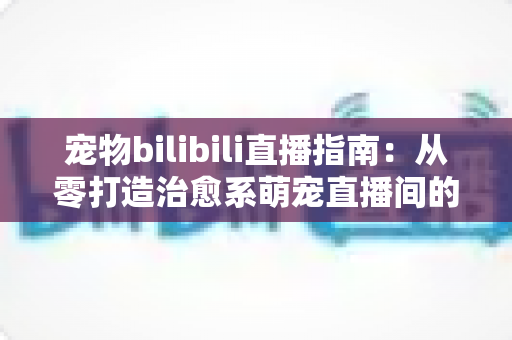 宠物bilibili直播指南:从零打造治愈系萌宠直播间的完整攻略 宠物bilibili直播指南:从零打造治愈系萌宠直播间的完整攻略