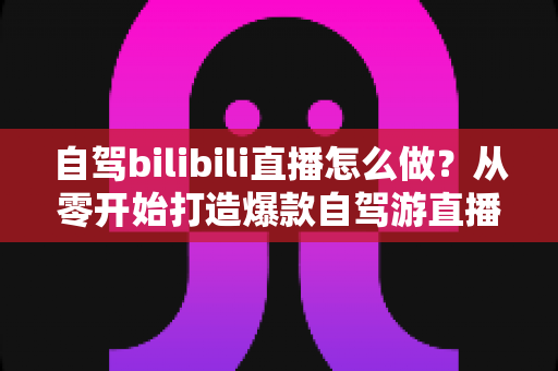 自驾bilibili直播怎么做？从零开始打造爆款自驾游直播的完整攻略