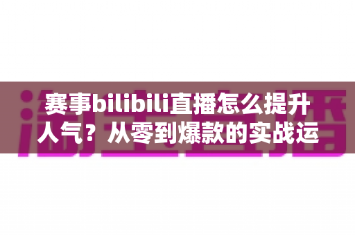 赛事bilibili直播怎么提升人气?从零到爆款的实战运营全攻略 赛事bilibili直播怎么提升人气?从零到爆款的实战运营全攻略