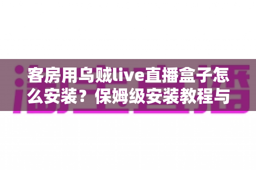 客房用乌贼live直播盒子怎么安装？保姆级安装教程与客房场景配置全指南