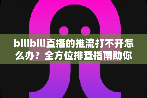 bilibili直播的推流打不开怎么办？全方位排查指南助你快速恢复开播