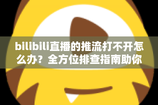 bilibili直播的推流打不开怎么办？全方位排查指南助你快速恢复开播