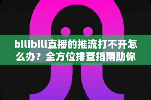 bilibili直播的推流打不开怎么办？全方位排查指南助你快速恢复开播