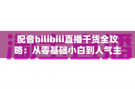 配音bilibili直播干货全攻略:从零基础小白到人气主播的实战进阶指南 配音bilibili直播干货全攻略:从零基础小白到人气主播的实战进阶指南