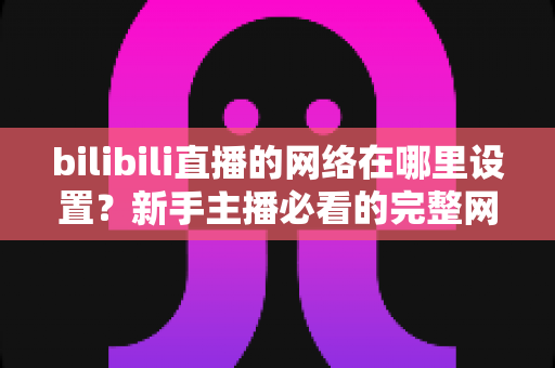 bilibili直播的网络在哪里设置?新手主播必看的完整网络配置与优化指南 bilibili直播的网络在哪里设置?新手主播必看的完整网络配置与优化指南