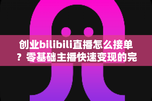 创业bilibili直播怎么接单？零基础主播快速变现的完整实战指南