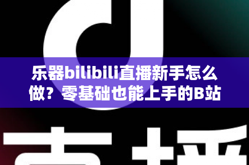 乐器bilibili直播新手怎么做？零基础也能上手的B站音乐主播完全指南