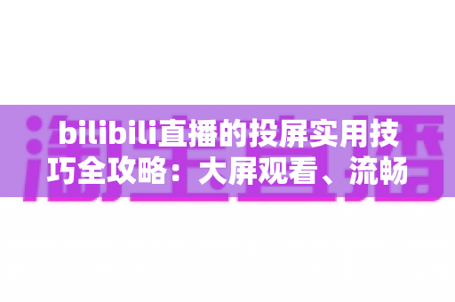 bilibili直播的投屏实用技巧全攻略:大屏观看、流畅体验一文搞定 bilibili直播的投屏实用技巧全攻略:大屏观看、流畅体验一文搞定